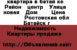  квартира в батай ке › Район ­ центр › Улица ­ новая › Дом ­ 4 › Цена ­ 1 300 000 - Ростовская обл., Батайск г. Недвижимость » Квартиры продажа   